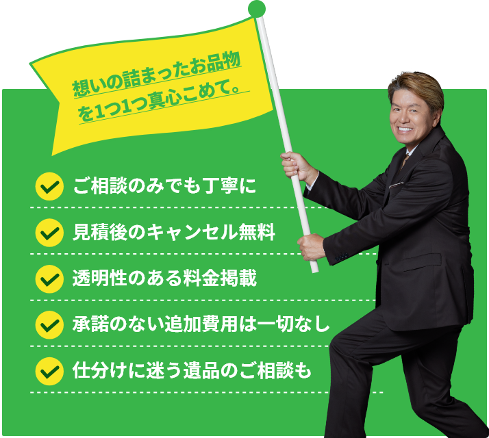 想いの詰まったお品物を1つ1つ真心こめて。ご相談のみでも親切丁寧に・お見積、お見積後のキャンセル料は無料・透明性のある料金掲載・承諾のない追加費用は一切なし・仕分けに迷う遺品のご相談も
